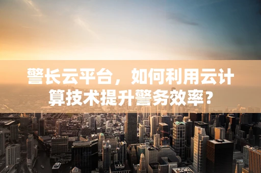 警长云平台，如何利用云计算技术提升警务效率？