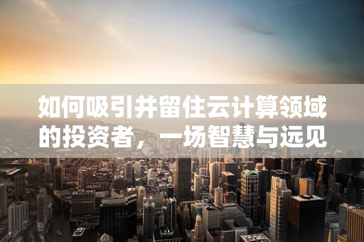 如何吸引并留住云计算领域的投资者，一场智慧与远见的较量？