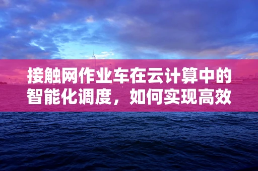 接触网作业车在云计算中的智能化调度，如何实现高效运维？