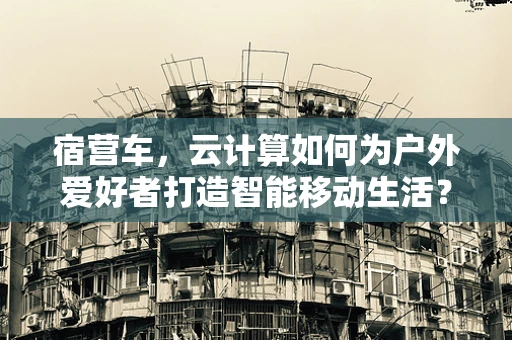 宿营车，云计算如何为户外爱好者打造智能移动生活？