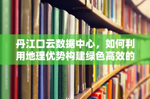 丹江口云数据中心，如何利用地理优势构建绿色高效的云计算基础设施？