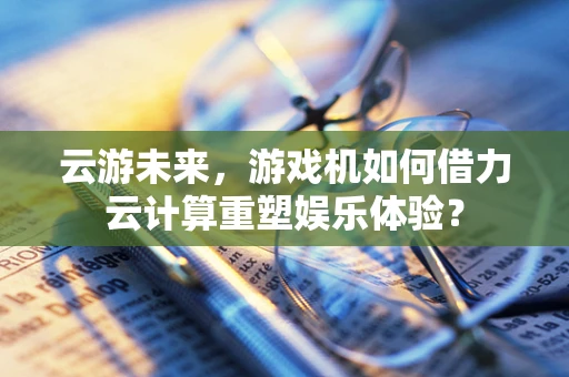 云游未来，游戏机如何借力云计算重塑娱乐体验？