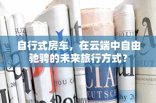 自行式房车，在云端中自由驰骋的未来旅行方式？
