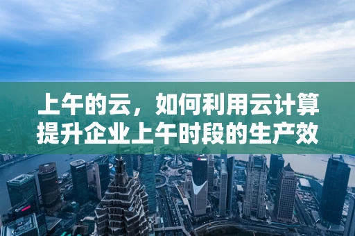 上午的云，如何利用云计算提升企业上午时段的生产效率？
