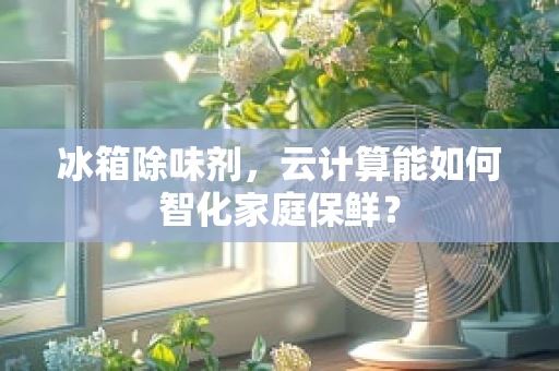 冰箱除味剂，云计算能如何智化家庭保鲜？