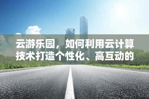云游乐园，如何利用云计算技术打造个性化、高互动的游乐体验？