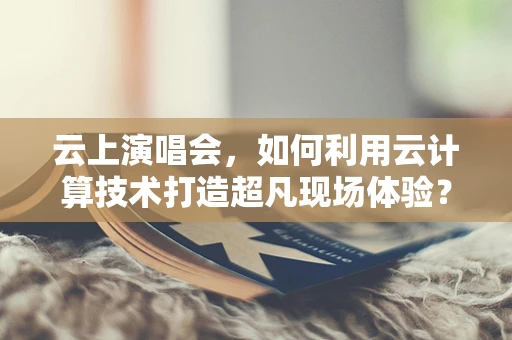云上演唱会，如何利用云计算技术打造超凡现场体验？