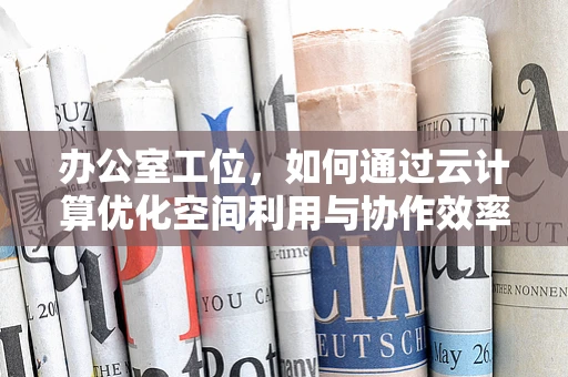 办公室工位，如何通过云计算优化空间利用与协作效率？