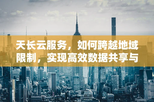 天长云服务，如何跨越地域限制，实现高效数据共享与协同？