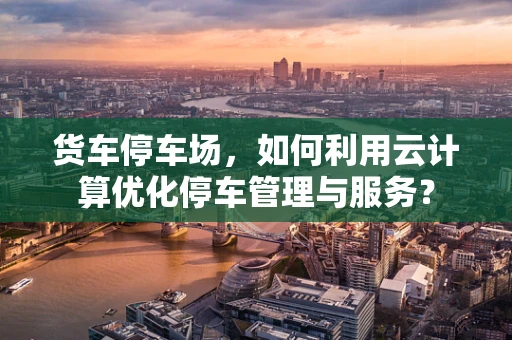 货车停车场，如何利用云计算优化停车管理与服务？