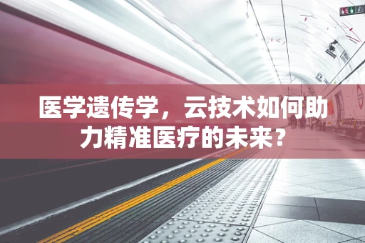 医学遗传学，云技术如何助力精准医疗的未来？