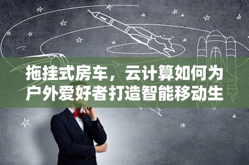 拖挂式房车，云计算如何为户外爱好者打造智能移动生活？