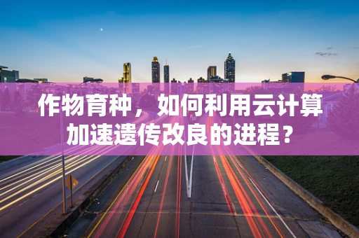 作物育种，如何利用云计算加速遗传改良的进程？