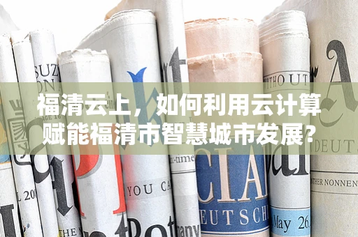 福清云上，如何利用云计算赋能福清市智慧城市发展？