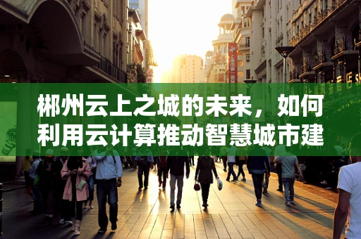 郴州云上之城的未来，如何利用云计算推动智慧城市建设？