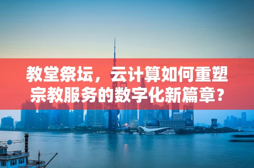 教堂祭坛，云计算如何重塑宗教服务的数字化新篇章？
