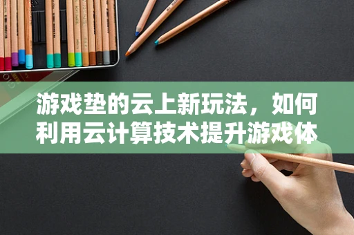游戏垫的云上新玩法，如何利用云计算技术提升游戏体验？