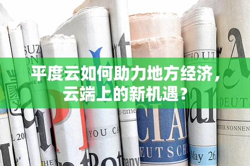 平度云如何助力地方经济，云端上的新机遇？