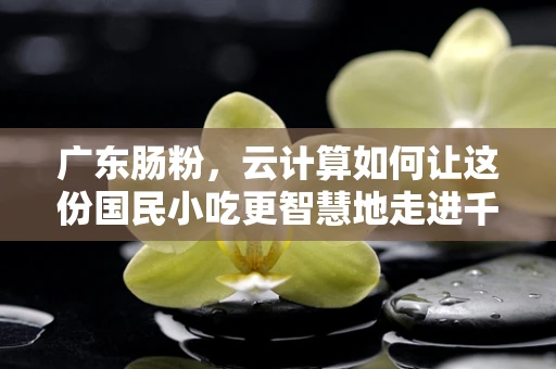 广东肠粉，云计算如何让这份国民小吃更智慧地走进千家万户？