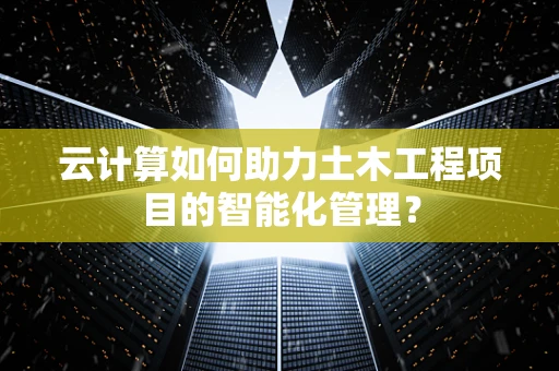 云计算如何助力土木工程项目的智能化管理？