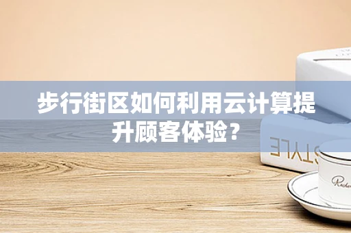 步行街区如何利用云计算提升顾客体验？