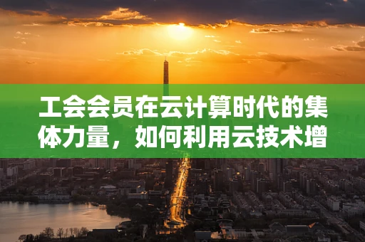 工会会员在云计算时代的集体力量，如何利用云技术增强会员凝聚力？