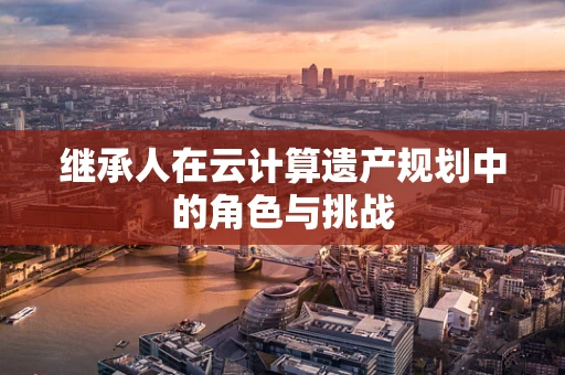 继承人在云计算遗产规划中的角色与挑战