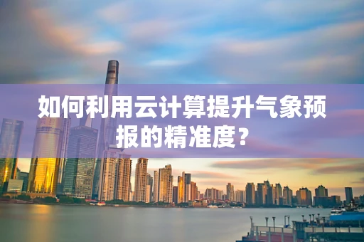 如何利用云计算提升气象预报的精准度？