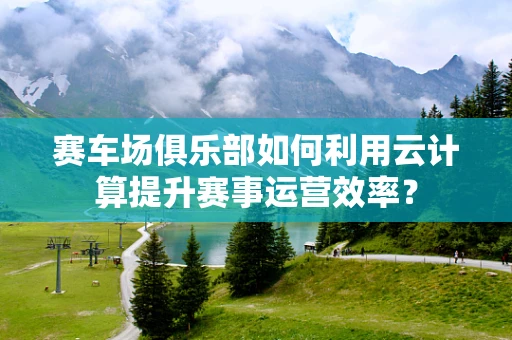 赛车场俱乐部如何利用云计算提升赛事运营效率？