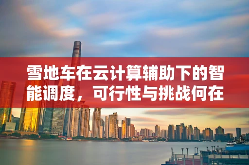 雪地车在云计算辅助下的智能调度，可行性与挑战何在？