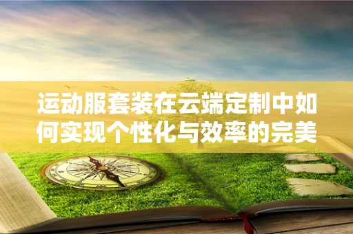 运动服套装在云端定制中如何实现个性化与效率的完美平衡？