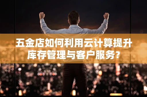五金店如何利用云计算提升库存管理与客户服务？