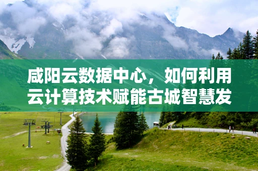 咸阳云数据中心，如何利用云计算技术赋能古城智慧发展？