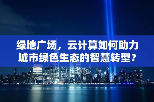 绿地广场，云计算如何助力城市绿色生态的智慧转型？