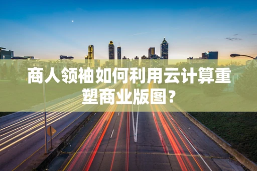 商人领袖如何利用云计算重塑商业版图？