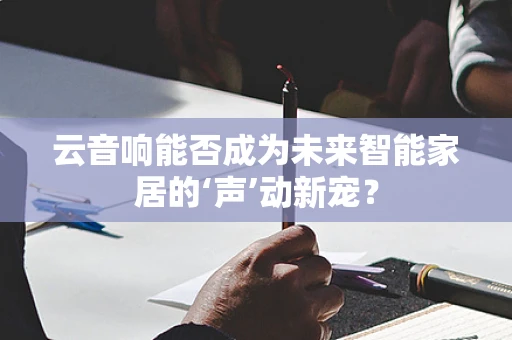 云音响能否成为未来智能家居的‘声’动新宠？