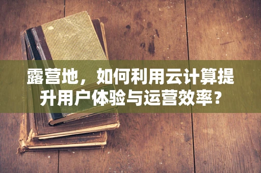 露营地，如何利用云计算提升用户体验与运营效率？