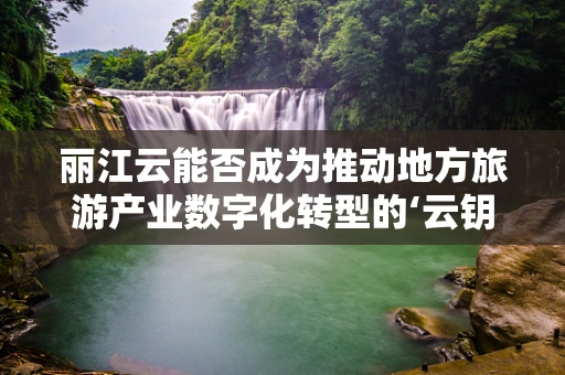 丽江云能否成为推动地方旅游产业数字化转型的‘云钥匙’？