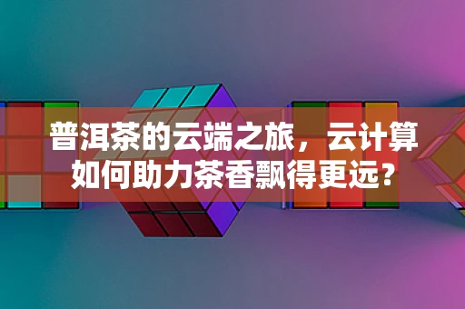 普洱茶的云端之旅，云计算如何助力茶香飘得更远？