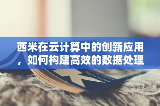 西米在云计算中的创新应用，如何构建高效的数据处理微粒？