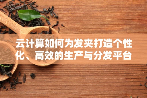 云计算如何为发夹打造个性化、高效的生产与分发平台？