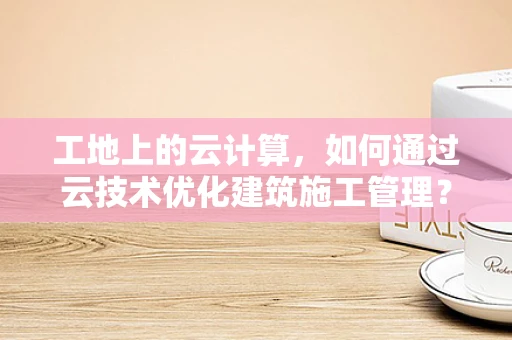 工地上的云计算，如何通过云技术优化建筑施工管理？