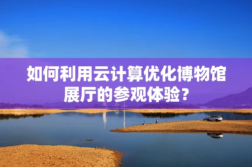 如何利用云计算优化博物馆展厅的参观体验？