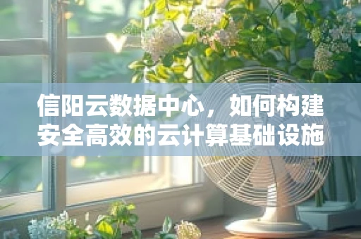 信阳云数据中心，如何构建安全高效的云计算基础设施？