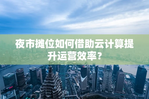 夜市摊位如何借助云计算提升运营效率？