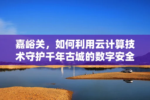 嘉峪关，如何利用云计算技术守护千年古城的数字安全？