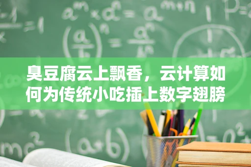 臭豆腐云上飘香，云计算如何为传统小吃插上数字翅膀？