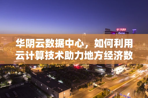 华阴云数据中心，如何利用云计算技术助力地方经济数字化转型？