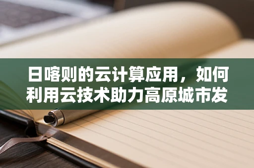 日喀则的云计算应用，如何利用云技术助力高原城市发展？