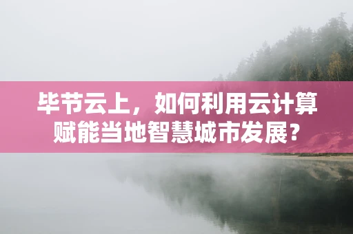 毕节云上，如何利用云计算赋能当地智慧城市发展？